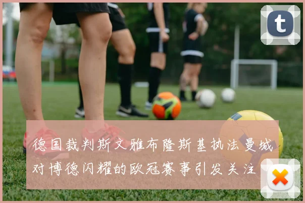 德国裁判斯文雅布隆斯基执法曼城对博德闪耀的欧冠赛事引发关注