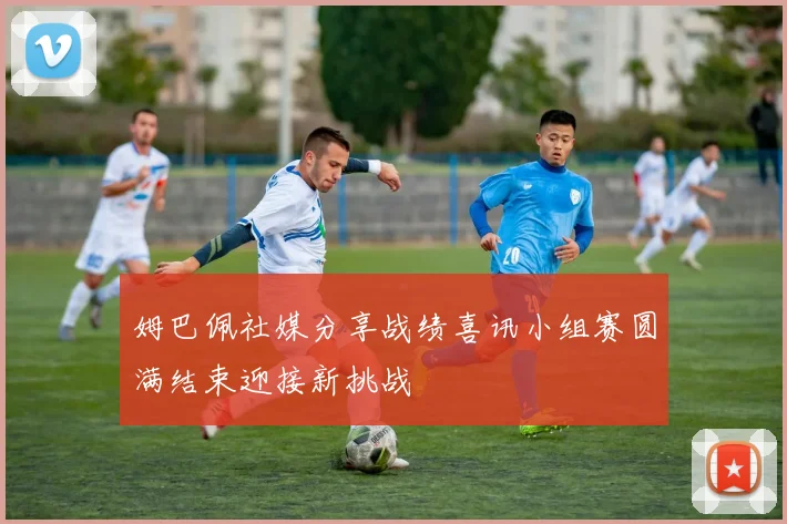 姆巴佩社媒分享战绩喜讯小组赛圆满结束迎接新挑战
