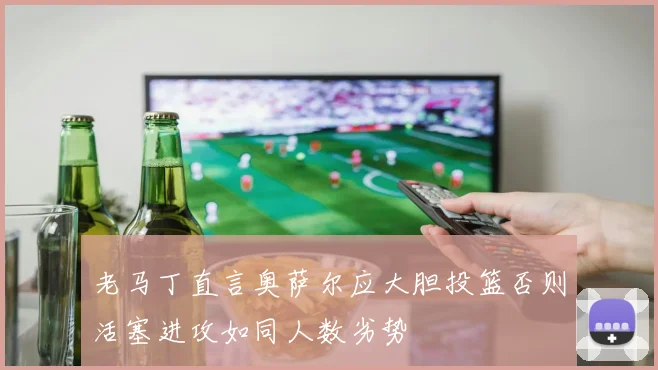 老马丁直言奥萨尔应大胆投篮否则活塞进攻如同人数劣势