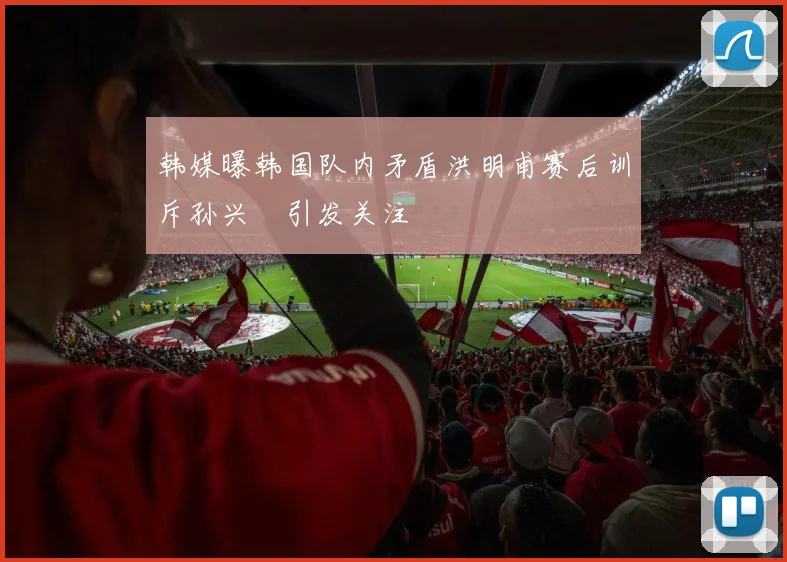 韩媒曝韩国队内矛盾洪明甫赛后训斥孙兴慜引发关注