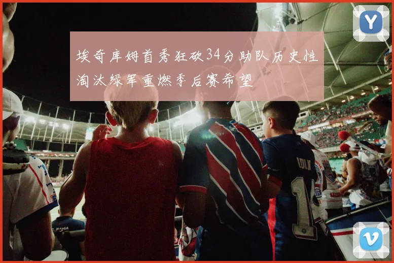埃奇库姆首秀狂砍34分助队历史性淘汰绿军重燃季后赛希望