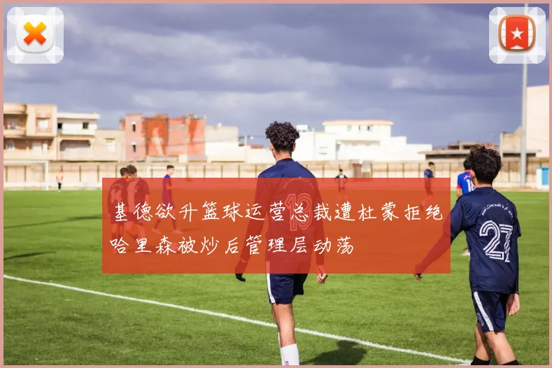 基德欲升篮球运营总裁遭杜蒙拒绝哈里森被炒后管理层动荡