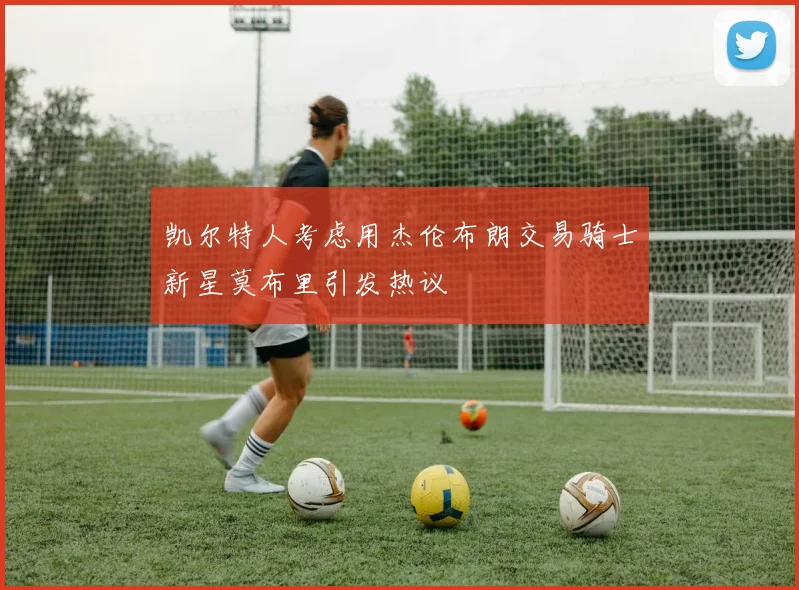 凯尔特人考虑用杰伦布朗交易骑士新星莫布里引发热议