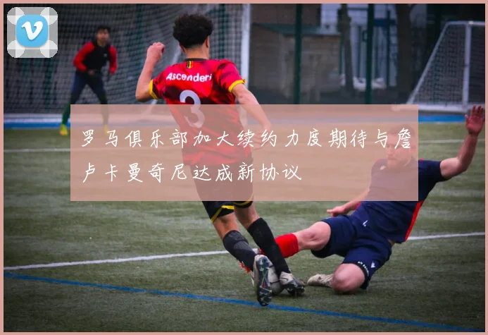 罗马俱乐部加大续约力度期待与詹卢卡曼奇尼达成新协议