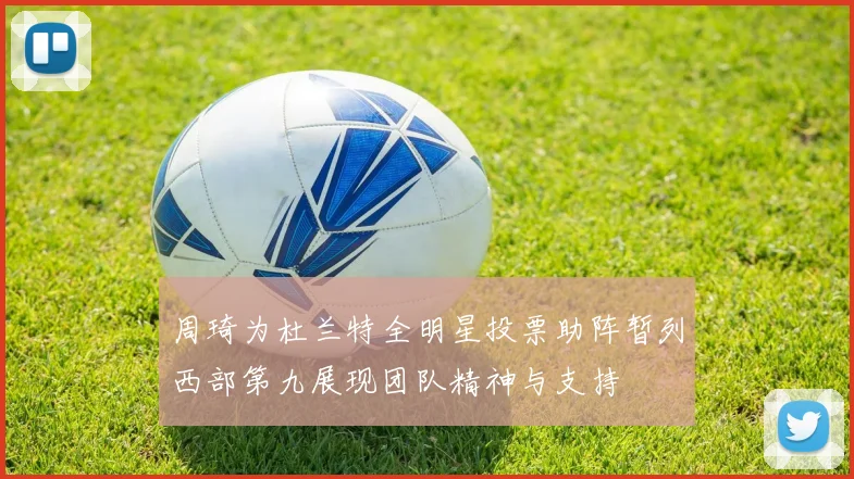 周琦为杜兰特全明星投票助阵暂列西部第九展现团队精神与支持