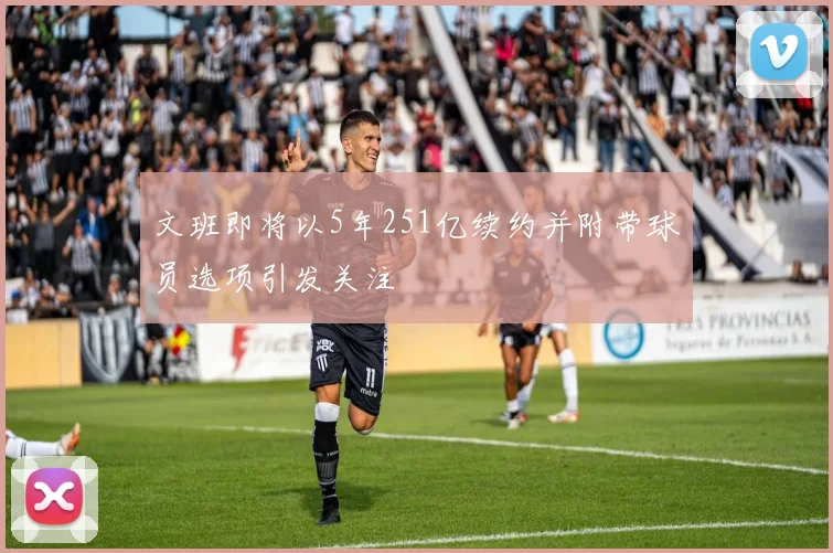 文班即将以5年251亿续约并附带球员选项引发关注
