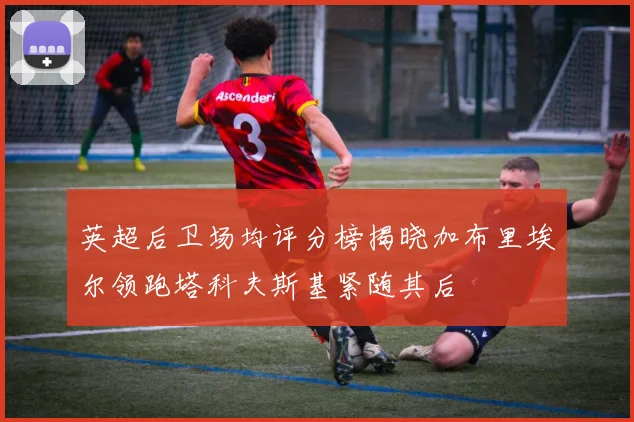 英超后卫场均评分榜揭晓加布里埃尔领跑塔科夫斯基紧随其后