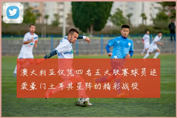 澳大利亚仅凭四名五大联赛球员逆袭豪门土耳其星阵的精彩战役