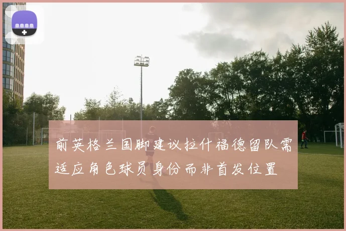 前英格兰国脚建议拉什福德留队需适应角色球员身份而非首发位置