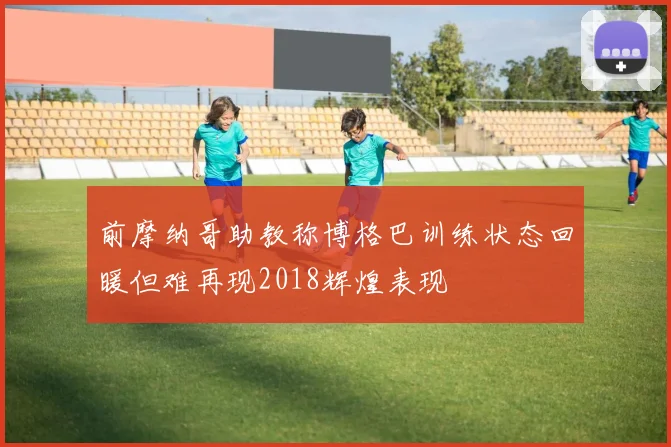 前摩纳哥助教称博格巴训练状态回暖但难再现2018辉煌表现