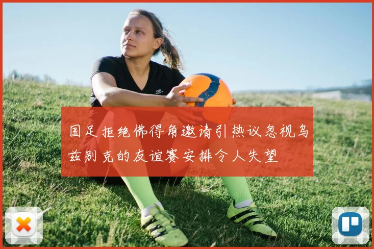 国足拒绝佛得角邀请引热议忽视乌兹别克的友谊赛安排令人失望