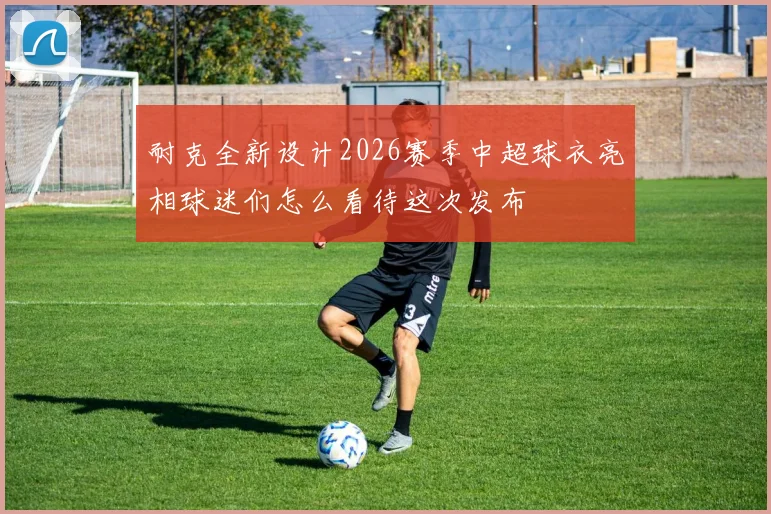 耐克全新设计2026赛季中超球衣亮相球迷们怎么看待这次发布