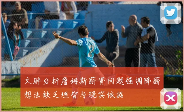文胖分析詹姆斯薪资问题强调降薪想法缺乏理智与现实依据