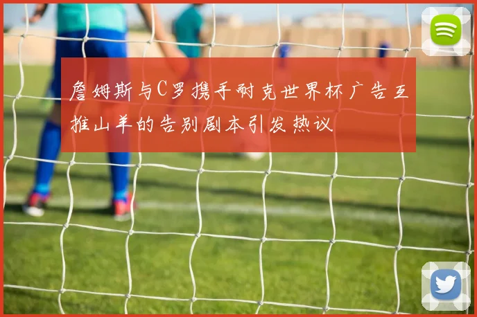 詹姆斯与C罗携手耐克世界杯广告互推山羊的告别剧本引发热议