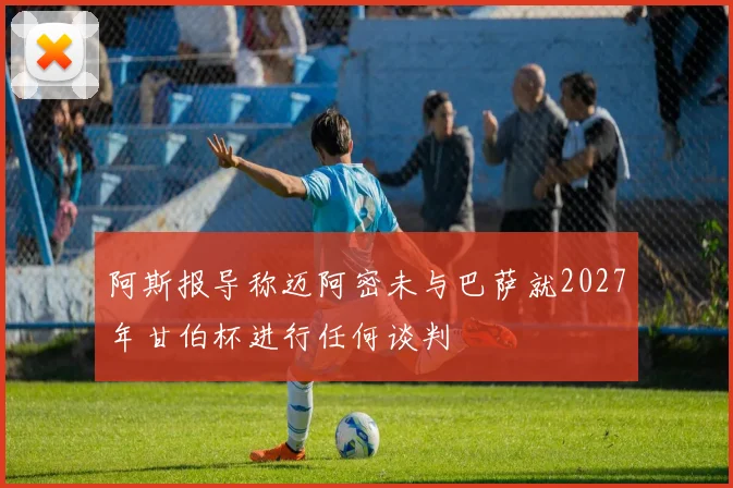 阿斯报导称迈阿密未与巴萨就2027年甘伯杯进行任何谈判