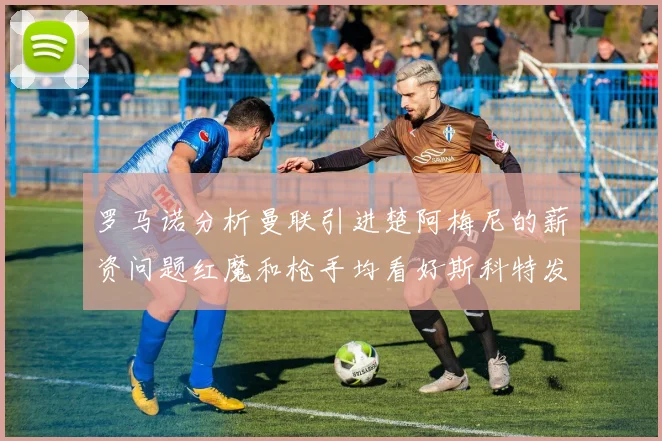 罗马诺分析曼联引进楚阿梅尼的薪资问题红魔和枪手均看好斯科特发展潜力