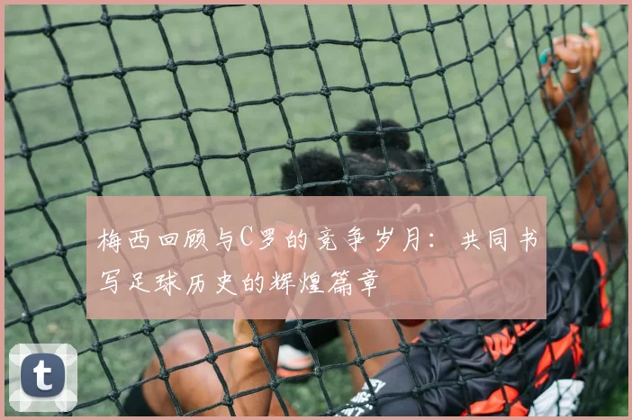 梅西回顾与C罗的竞争岁月：共同书写足球历史的辉煌篇章