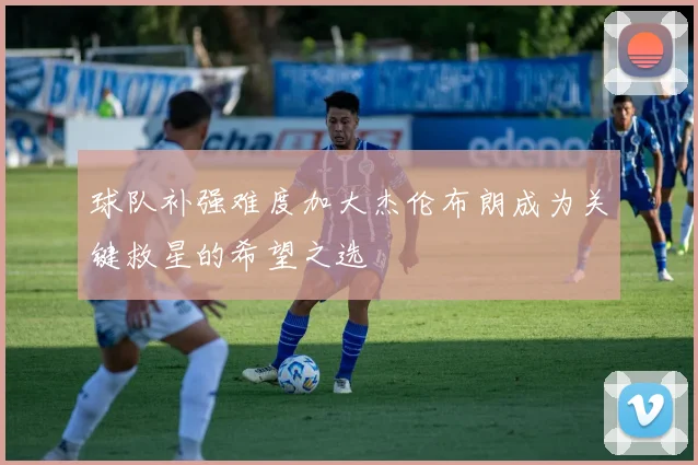 球队补强难度加大杰伦布朗成为关键救星的希望之选