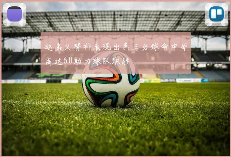 赵嘉义替补表现出色三分球命中率高达60助力球队取胜