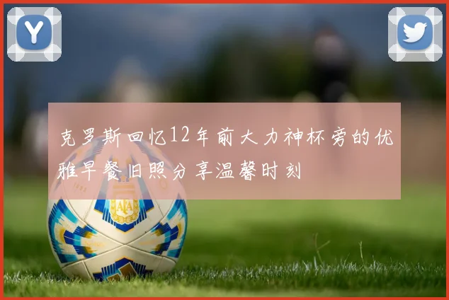 克罗斯回忆12年前大力神杯旁的优雅早餐旧照分享温馨时刻