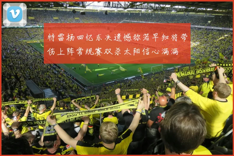 特雷杨回忆东决遗憾称若早知将带伤上阵常规赛双杀太阳信心满满