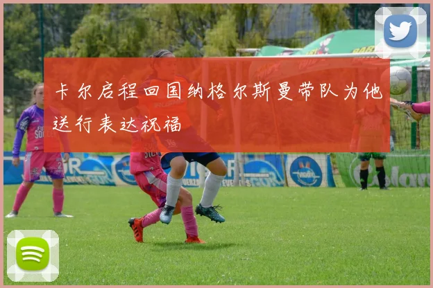 卡尔启程回国纳格尔斯曼带队为他送行表达祝福