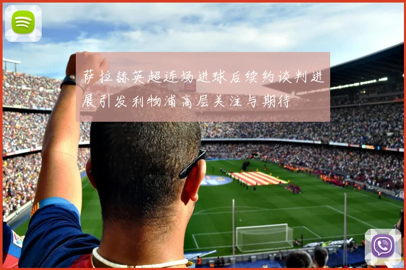 萨拉赫英超连场进球后续约谈判进展引发利物浦高层关注与期待