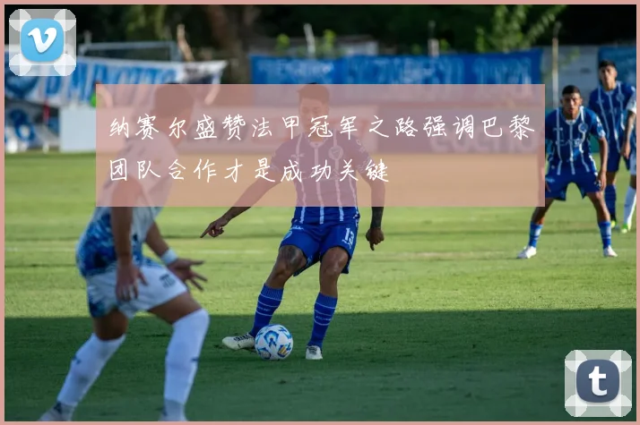 纳赛尔盛赞法甲冠军之路强调巴黎团队合作才是成功关键