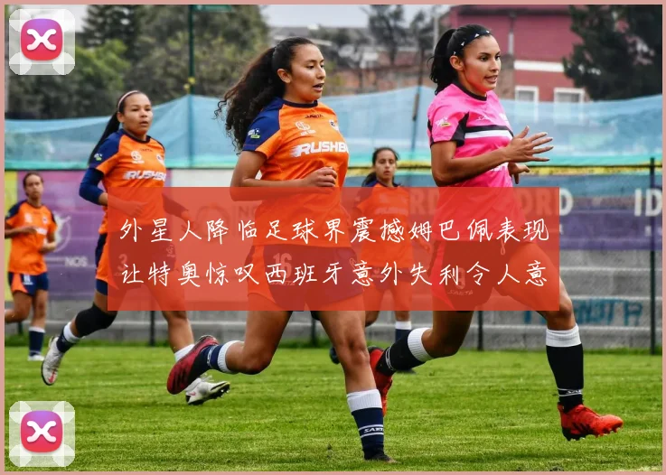 外星人降临足球界震撼姆巴佩表现让特奥惊叹西班牙意外失利令人意外