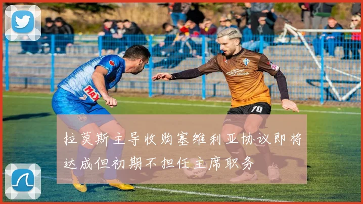 拉莫斯主导收购塞维利亚协议即将达成但初期不担任主席职务