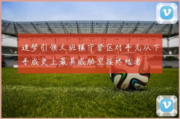 追梦引领文班镇守禁区对手无从下手成史上最具威胁空接终结者