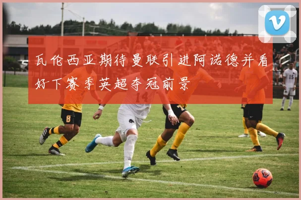 瓦伦西亚期待曼联引进阿诺德并看好下赛季英超夺冠前景