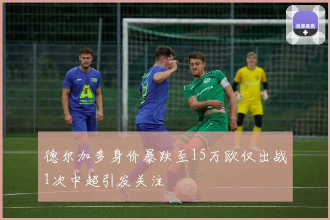 德尔加多身价暴跌至15万欧仅出战1次中超引发关注